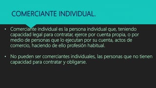 COMERCIANTE INDIVIDUAL.
• Comerciante individual es la persona individual que, teniendo
capacidad legal para contratar, ejerce por cuenta propia, o por
medio de personas que lo ejecutan por su cuenta, actos de
comercio, haciendo de ello profesión habitual.
• No pueden ser comerciantes individuales, las personas que no tienen
capacidad para contratar y obligarse.
 