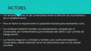 FACTORES.
• Son factores, quienes sin ser comerciantes tienen la dirección de una empresa o
de un establecimiento.
• Para ser factor se requiere tener la capacidad necesaria para representar a otro.
• Se constituye mediante mandato con representación, otorgado por el
comerciante, por nombramiento que le extiende este último o por contrato de
trabajo escrito.
• Los factores negocian y contratan a nombre y por cuenta del respectivo
comerciante y deben expresarlo así en los documentos que con tal carácter
suscriban.
 