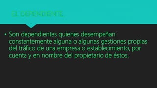 EL DEPENDIENTE.
• Son dependientes quienes desempeñan
constantemente alguna o algunas gestiones propias
del tráfico de una empresa o establecimiento, por
cuenta y en nombre del propietario de éstos.
 