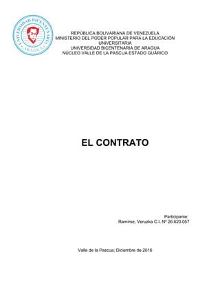 REPÚBLICA BOLIVARIANA DE VENEZUELA
MINISTERIO DEL PODER POPULAR PARA LA EDUCACIÓN
UNIVERSITARIA
UNIVERSIDAD BICENTENARIA DE ARAGUA
NÚCLEO VALLE DE LA PASCUA ESTADO GUÁRICO
EL CONTRATO
Participante:
Ramírez, Veruzka C.I. Nº 26.620.057
Valle de la Pascua; Diciembre de 2016
 