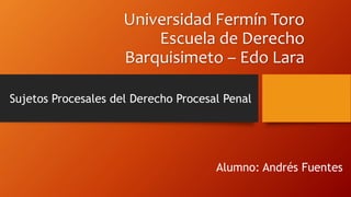 Universidad Fermín Toro
Escuela de Derecho
Barquisimeto – Edo Lara
Sujetos Procesales del Derecho Procesal Penal
Alumno: Andrés Fuentes
 