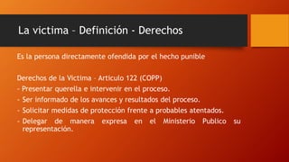La victima – Definición - Derechos
Es la persona directamente ofendida por el hecho punible
Derechos de la Victima – Articulo 122 (COPP)
- Presentar querella e intervenir en el proceso.
- Ser informado de los avances y resultados del proceso.
- Solicitar medidas de protección frente a probables atentados.
- Delegar de manera expresa en el Ministerio Publico su
representación.
 