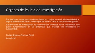 Órganos de Policía de Investigación
Sus funciones se encuentran desarrolladas en conjunto con el Ministerio Publico,
bajo la dirección del fiscal se encargan de llevar a cabo el proceso investigativo.
Sus funciones de investigación no se encuentran limitadas por la jurisdicción y no
puede fundamentarse en las diligencias que practica una declaración de
culpabilidad.
Código Orgánico Procesal Penal
Articulo 61
 