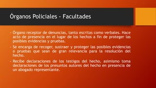Órganos Policiales - Facultades
- Órgano receptor de denuncias, tanto escritas como verbales. Hace
acto de presencia en el lugar de los hechos a fin de proteger las
posibles evidencias y pruebas.
- Se encarga de recoger, sustraer y proteger las posibles evidencias
o pruebas que sean de gran relevancia para la resolución del
hecho.
- Recibe declaraciones de los testigos del hecho, asimismo toma
declaraciones de los presuntos autores del hecho en presencia de
un abogado representante.
 