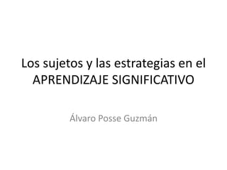 Los sujetos y las estrategias en el
APRENDIZAJE SIGNIFICATIVO
Álvaro Posse Guzmán
 
