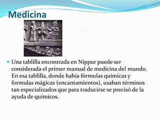 Medicina



 Una tablilla encontrada en Nippur puede ser
 considerada el primer manual de medicina del mundo.
 En esa tablilla, donde había fórmulas químicas y
 formulas mágicas (encantamientos), usaban términos
 tan especializados que para traducirse se precisó de la
 ayuda de químicos.
 