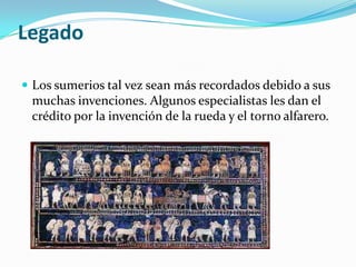 Legado

 Los sumerios tal vez sean más recordados debido a sus
 muchas invenciones. Algunos especialistas les dan el
 crédito por la invención de la rueda y el torno alfarero.
 
