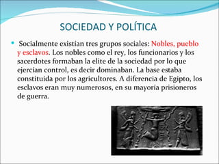 SOCIEDAD Y POLÍTICA
 Socialmente existían tres grupos sociales: Nobles, pueblo
  y esclavos. Los nobles como el rey, los funcionarios y los
  sacerdotes formaban la elite de la sociedad por lo que
  ejercían control, es decir dominaban. La base estaba
  constituida por los agricultores. A diferencia de Egipto, los
  esclavos eran muy numerosos, en su mayoría prisioneros
  de guerra.
 