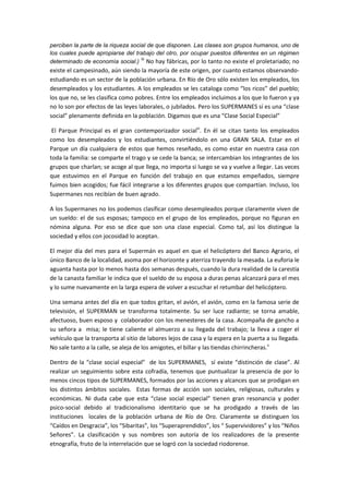 perciben la parte de la riqueza social de que disponen. Las clases son grupos humanos, uno de
los cuales puede apropiarse del trabajo del otro, por ocupar puestos diferentes en un régimen
iii
determinado de economía social.) No hay fábricas, por lo tanto no existe el proletariado; no

existe el campesinado, aún siendo la mayoría de este origen, por cuanto estamos observandoestudiando es un sector de la población urbana. En Río de Oro sólo existen los empleados, los
desempleados y los estudiantes. A los empleados se les cataloga como “los ricos” del pueblo;
los que no, se les clasifica como pobres. Entre los empleados incluimos a los que lo fueron y ya
no lo son por efectos de las leyes laborales, o jubilados. Pero los SUPERMANES sí es una “clase
social” plenamente definida en la población. Digamos que es una “Clase Social Especial”
El Parque Principal es el gran contemporizador socialiv. En él se citan tanto los empleados
como los desempleados y los estudiantes, convirtiéndolo en una GRAN SALA. Estar en el
Parque un día cualquiera de estos que hemos reseñado, es como estar en nuestra casa con
toda la familia: se comparte el trago y se cede la banca; se intercambian los integrantes de los
grupos que charlan; se acoge al que llega, no importa si luego se va y vuelve a llegar. Las veces
que estuvimos en el Parque en función del trabajo en que estamos empeñados, siempre
fuimos bien acogidos; fue fácil integrarse a los diferentes grupos que compartían. Incluso, los
Supermanes nos recibían de buen agrado.
A los Supermanes no los podemos clasificar como desempleados porque claramente viven de
un sueldo: el de sus esposas; tampoco en el grupo de los empleados, porque no figuran en
nómina alguna. Por eso se dice que son una clase especial. Como tal, así los distingue la
sociedad y ellos con jocosidad lo aceptan.
El mejor día del mes para el Supermán es aquel en que el helicóptero del Banco Agrario, el
único Banco de la localidad, asoma por el horizonte y aterriza trayendo la mesada. La euforia le
aguanta hasta por lo menos hasta dos semanas después, cuando la dura realidad de la carestía
de la canasta familiar le indica que el sueldo de su esposa a duras penas alcanzará para el mes
y lo sume nuevamente en la larga espera de volver a escuchar el retumbar del helicóptero.
Una semana antes del día en que todos gritan, el avión, el avión, como en la famosa serie de
televisión, el SUPERMAN se transforma totalmente. Su ser luce radiante; se torna amable,
afectuoso, buen esposo y colaborador con los menesteres de la casa. Acompaña de gancho a
su señora a misa; le tiene caliente el almuerzo a su llegada del trabajo; la lleva a coger el
vehículo que la transporta al sitio de labores lejos de casa y la espera en la puerta a su llegada.
No sale tanto a la calle, se aleja de los amigotes, el billar y las tiendas chirrincheras.v
Dentro de la “clase social especial” de los SUPERMANES, sí existe “distinción de clase”. Al
realizar un seguimiento sobre esta cofradía, tenemos que puntualizar la presencia de por lo
menos cincos tipos de SUPERMANES, formados por las acciones y alcances que se prodigan en
los distintos ámbitos sociales. Estas formas de acción son sociales, religiosas, culturales y
económicas. Ni duda cabe que esta “clase social especial” tienen gran resonancia y poder
psico-social debido al tradicionalismo identitario que se ha prodigado a través de las
instituciones locales de la población urbana de Río de Oro. Claramente se distinguen los
“Caídos en Desgracia”, los “Sibaritas”, los “Superaprendidos”, los “ Supervividores” y los “Niños
Señores”. La clasificación y sus nombres son autoría de los realizadores de la presente
etnografía, fruto de la interrelación que se logró con la sociedad riodorense.

 