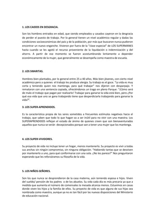 1. LOS CAIDOS EN DESGRACIA.
Son los hombres entrados en edad, que siendo empleados y casados cayeron en la desgracia
de perder el puesto de trabajo. Por lo general tienen un nivel académico regular y dadas las
condiciones socioeconómicas del país y de la población, por más que buscaron nunca pudieron
encontrar un nuevo enganche. Vivieron por fuera de la “clase especial” de LOS SUPERMANES
hasta cuando se les agotó el recurso proveniente de la liquidación o indemnización y del
ahorro. A partir de ese momento se fueron acostumbrando lentamente a depender
económicamente de la mujer, que generalmente se desempeña como maestra de escuela.

2. LOS SIBARITAS.
Hombres bien plantados, por lo general entre 25 a 40 años. Más bien jóvenes, con cierto nivel
académico pero a quienes el trabajo les produce alergia. Su trabajo es el goce. “La vida es muy
corta y teniendo quien nos mantenga, para qué trabajar” nos dijeron con desparpajo. Y
remataron con una sentencia copiada, ofreciéndonos un trago en pleno Parque: “¡Cómo será
de malo el trabajo que pagan por realizarlo! Trabajar para ganarse la vida está bien, pero ¿Por
qué esa vida que uno se gana trabajando tiene que desperdiciarla trabajando para ganarse la
vida?”.
3. LOS SUPER-APRENDIDOS.
Es la característica propia de los seres sometidos a frecuentes estímulos negativos hacia el
trabajo, que saben que todo lo que hagan va a ser inútil para no vivir con una maestra. Los
SUPERAPRENDIDOS reflejan el estado de ánimo de quienes creen que son bienaventurados
aquellos que nunca se verán decepcionados porque van a tener una mujer que los mantenga.

4. LOS SUPER-VIVIDORES.
Su proyecto de vida no incluye tener un hogar, menos mantenerlo. Su proyecto es vivir a todas
sus anchas sin ningún compromiso, sin ninguna obligación. “Habiendo tantas que se desviven
por mantenerlo a uno, para qué conformarse con una sola. ¿No les parece?” Nos preguntaron
esperando que les reforzáramos su filosofía de la vida.

5. LOS NIÑOS-SEÑORES.
Son los que nunca se desprendieron de la casa materna, aún teniendo esposa e hijos. Viven
del sueldo/ pensión de los padres o de los abuelos. Su vida cada día es más precaria ya que a
medida que aumenta el número de comensales la mesada alcanza menos. Estuvimos en casas
donde viven los hijos y la familia de ellos. Su proyecto de vida es que alguna de sus hijas sea
nombrada como maestra, aunque ya no es tan fácil por las nuevas disposiciones del Ministerio
de educación nacional.

 