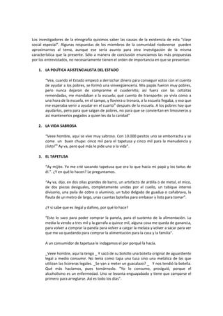 Los investigadores de la etnografía quisimos saber las causas de la existencia de esta “clase
social especial”. Algunas respuestas de los miembros de la comunidad riodorense pueden
aproximarnos al tema, aunque ese sería asunto para otra investigación de la misma
característica que la presente. Sólo a manera de conclusión enunciamos las más propuestas
por los entrevistados, no necesariamente tienen el orden de importancia en que se presentan:
1. LA POLÍTICA ASISTENCIALISTA DEL ESTADO
“Vea, cuando el Estado empezó a derrochar dinero para conseguir votos con el cuento
de ayudar a los pobres, se formó una sinvergüencería. Mis papás fueron muy pobres,
pero nunca dejaron de comprarme el cuadernito; así fuera con las cotizitas
remendadas, me mandaban a la escuela; qué cuento de transporte: yo vivía como a
una hora de la escuela, en el campo, y lloviera o tronara, a la escuela llegaba, y eso que
me esperaba venir a ayudar en el cuartovi después de la escuela. A los pobres hay que
ayudarlos, pero para que salgan de pobres, no para que se conviertan en limosneros y
así mantenerlos pegados a quien les da la caridad”
2. LA VIDA SABROSA
“Veee hombre, aquí se vive muy sabroso. Con 10.000 pesitos uno se emborracha y se
come un buen chupe: cinco mil para el tapetusa y cinco mil para la menudencia y
¡listo!vii Ay va, pero qué más le pide uno a la vida”.
3. EL TAPETUSA
“Ay mijito. Yo me crié sacando tapetusa que era lo que hacía mi papá y los taitas de
él.”. ¿Y en qué lo hacen? Le preguntamos.
“Ay va, dijo, en dos ollas grandes de barro, un artefacto de ardilla o de metal, el mico,
de dos piezas desiguales, completamente unidas por el cuello, un tabique interno
divisorio, una paila de cobre o aluminio, un tubo delgado de guadua o cañabrava, la
flauta de un metro de largo, unas cuantas botellas para embasar y listo para tomar”.
¿Y si sabe que es ilegal y dañino, por qué lo hace?
“Esto lo saco para poder comprar la panela, para el sustento de la alimentación. La
media la vendo a tres mil y la garrafa a quince mil, alguna cosa me queda de ganancia,
para volver a comprar la panela para volver a cargar la melaza y volver a sacar para ver
que me va quedando para comprar la alimentación para la casa y la familia”.
A un consumidor de tapetusa le indagamos el por porqué la hacía.
_Veee hombre, aquí la tengo _ Y sacó de su bolsillo una botella original de aguardiente
legal a medio consumir. No tenía como tapa una tusa sino una metálica de las que
utilizan las licoreras legales. _Se van a meter un guacalazo? _ Y nos tendió la botella.
Qué más hacíamos, pues tomárnoslo. “Yo lo consumo, prosiguió, porque el
alcoholismo es un enfermedad. Uno se levanta enguayabado y tiene que zamparse el
primero para arreglarse. Así es todo los días”.

 