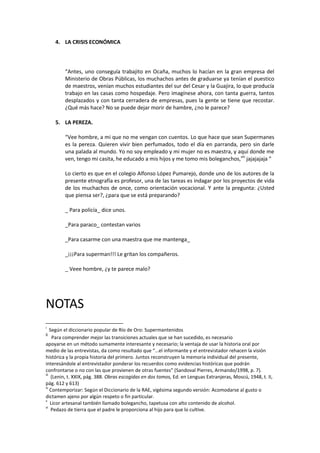 4. LA CRISIS ECONÓMICA

“Antes, uno conseguía trabajito en Ocaña, muchos lo hacían en la gran empresa del
Ministerio de Obras Públicas, los muchachos antes de graduarse ya tenían el puestico
de maestros, venían muchos estudiantes del sur del Cesar y la Guajira, lo que producía
trabajo en las casas como hospedaje. Pero imagínese ahora, con tanta guerra, tantos
desplazados y con tanta cerradera de empresas, pues la gente se tiene que recostar.
¿Qué más hace? No se puede dejar morir de hambre, ¿no le parece?
5. LA PEREZA.
“Vee hombre, a mi que no me vengan con cuentos. Lo que hace que sean Supermanes
es la pereza. Quieren vivir bien perfumados, todo el día en parranda, pero sin darle
una palada al mundo. Yo no soy empleado y mi mujer no es maestra, y aquí donde me
ven, tengo mi casita, he educado a mis hijos y me tomo mis boleganchos,viii jajajajaja ”
Lo cierto es que en el colegio Alfonso López Pumarejo, donde uno de los autores de la
presente etnografía es profesor, una de las tareas es indagar por los proyectos de vida
de los muchachos de once, como orientación vocacional. Y ante la pregunta: ¿Usted
que piensa ser?, ¿para que se está preparando?
_ Para policía_ dice unos.
_Para paraco_ contestan varios
_Para casarme con una maestra que me mantenga_
_¡¡¡Para superman!!! Le gritan los compañeros.
_ Veee hombre, ¿y te parece malo?

NOTAS
i

Según el diccionario popular de Río de Oro: Supermantenidos
Para comprender mejor las transiciones actuales que se han sucedido, es necesario
apoyarse en un método sumamente interesante y necesario; la ventaja de usar la historia oral por
medio de las entrevistas, da como resultado que “…el informante y el entrevistador rehacen la visión
histórica y la propia historia del primero. Juntos reconstruyen la memoria individual del presente,
interesándole al entrevistador ponderar los recuerdos como evidencias históricas que podrán
confrontarse o no con las que provienen de otras fuentes” (Sandoval Pierres, Armando/1998, p. 7).
iii
(Lenin, t. XXIX, pág. 388. Obras escogidas en dos tomos, Ed. en Lenguas Extranjeras, Moscú, 1948, t. II,
pág. 612 y 613)
iv
Contemporizar: Según el Diccionario de la RAE, vigésima segundo versión: Acomodarse al gusto o
dictamen ajeno por algún respeto o fin particular.
v
Licor artesanal también llamado bolegancho, tapetusa con alto contenido de alcohol.
vi
Pedazo de tierra que el padre le proporciona al hijo para que lo cultive.
ii

 
