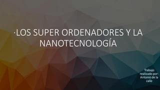 ·LOS SUPER ORDENADORES Y LA
NANOTECNOLOGÍA
Trabajo
realizado por:
Antonio de la
calle
 