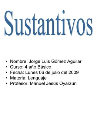 •   Nombre: Jorge Luis Gómez Aguilar
•   Curso: 4 año Básico
•   Fecha: Lunes 06 de julio del 2009
•   Materia: Lenguaje
•   Profesor: Manuel Jesús Oyarzún
 