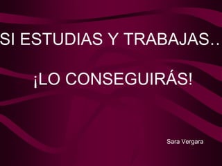 SI ESTUDIAS Y TRABAJAS… ¡LO CONSEGUIRÁS! Sara Vergara 