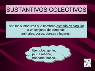 SUSTANTIVOS COLECTIVOS Ejemplos: gente, jauría rebaño, bandada, banco… Son los sustantivos que nombran  estando en singular a un conjunto de personas, animales, cosas, plantas y lugares.  