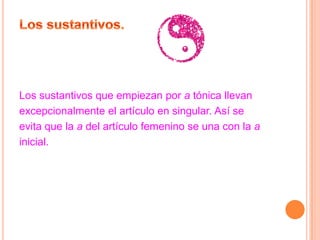 Los sustantivos que empiezan por a tónica llevan
excepcionalmente el artículo en singular. Así se
evita que la a del artículo femenino se una con la a
inicial.
 