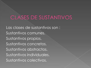 Las clases de sustantivos son :
Sustantivos comunes.
Sustantivos propios.
Sustantivos concretos.
Sustantivos abstractos.
Sustantivos individuales.
Sustantivos colectivos.
 