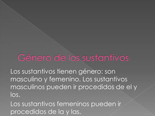 Los sustantivos tienen género: son
masculino y femenino. Los sustantivos
masculinos pueden ir procedidos de el y
los.
Los sustantivos femeninos pueden ir
procedidos de la y las.
 
