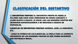 Clasificación del sustantivo
1.1 Sustantivos propios: El sustantivo propio es aquella
palabra que sirve para denominar en forma concreta a
algún sujeto u objeto. Es decir, con los nombres propios nos
referimos específicamente a un individuo u objeto en
particular.
Ejemplos de sustantivos propios: América, José, La Cenicienta,
etc.
* Como se aprecia en los ejemplos, la regla para la correcta
ortografía de los nombres propios es que deben escribirse
con mayúscula inicial.
 