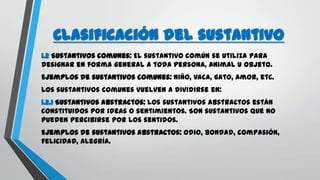 Clasificación del sustantivo
1.2 Sustantivos comunes: El sustantivo común se utiliza para
designar en forma general a toda persona, animal u objeto.
Ejemplos de sustantivos comunes: niño, vaca, gato, amor, etc.
Los sustantivos comunes vuelven a dividirse en:
1.2.1 Sustantivos abstractos: Los sustantivos abstractos están
constituidos por ideas o sentimientos. Son sustantivos que no
pueden percibirse por los sentidos.
Ejemplos de sustantivos abstractos: odio, bondad, compasión,
felicidad, alegría.
 