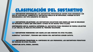 Clasificación del sustantivo
1.2.5 Sustantivos individuales: Los sustantivos individuales sirven para nombrar a un
ser en particular. Ejemplo: el sustantivo abeja es un individual porque se está
nombrando a un tipo concreto de insecto.
1.2.6 Sustantivos colectivos: Los sustantivos colectivos son aquellos que se encargan
de nombrar a seres que engloban a otros de un mismo tipo o clase.
Continuando con el ejemplo anterior, el sustantivo para designar en forma colectiva
a las abejas, se realiza utilizando el término enjambre.
1.2.7 Sustantivos derivados: Son aquellos que derivan de otra palabra.
Ejemplo: "zapatería", término que deriva del sustantivo común zapato.
1,2,8 Sustantivos primitivos: Al contrario de los derivados, los sustantivos primitivos
no derivan de otra palabra.
Ejemplos: gato, árbol, cuadro.
 