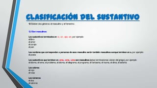 Clasificación del sustantivo
1.3 Existen dos géneros: el masculino y el femenino.
1.3.1Son masculinos:
Los sustantivos terminados en–o, -or, -aje, -an, por ejemplo:
el libro
el amor
el coraje
el pan
Los nombres que correspondan a personas de sexo masculino serán también masculinos aunque terminen en a, por ejemplo:
el poeta
Los sustantivos que terminan en-ema, -oma, -uma sonmasculinos(estas terminaciones vienen del griego), por ejemplo:
el idioma, el tema, el problema, el idioma, el telegrama, el programa, el fantasma, el reuma, el clima, el sistema
Los colores:
el rojo
el rosa
Losnúmeros:
el dos
el catorce
 