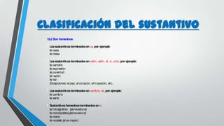 Clasificación del sustantivo
1.3.2 Son femeninos:
Lossustantivosterminadosen-a, por ejemplo:
la casa
la mesa
Lossustantivosterminadosen-ción, -sión,-d, -z,-zón,por ejemplo:
la canción
la expresión
la juventud
la razón
la tez
Excepciones: el pez, el corazón, el tropezón, etc...
Lossustantivosterminadosen–umbre, -ie,por ejemplo:
la cumbre
la serie
Sustantivosfemeninosterminadoseno:
la foto(grafía) (abreviatura)
la moto(cicleta)(abreviatura)
la mano
la modelo (si es mujer)
 