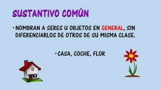SUSTANTIVO COMÚN
NOMBRAN A SERES U OBJETOS EN GENERAL, SIN
DIFERENCIARLOS DE OTROS DE SU MISMA CLASE.
CASA, COCHE, FLOR
 