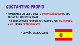 SUSTANTIVO PROPIO
NOMBRAN A UN SER U OBJETO DISTINGUIÉNDOLO DE LOS
DEMÁS DE SU MISMA CLASE.
LOS SUSTANTIVOS PROPIOS SE ESCRIBEN CON MAYÚSCULA
Y NO LLEVAN DETERMINANTE.
ESPAÑA, LAURA, ELCHE
 