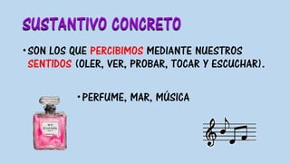 SUSTANTIVO CONCRETO
SON LOS QUE PERCIBIMOS MEDIANTE NUESTROS
SENTIDOS (OLER, VER, PROBAR, TOCAR Y ESCUCHAR).
PERFUME, MAR, MÚSICA
 