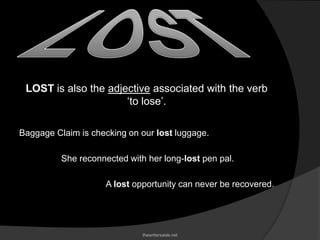 LOST is also the adjective associated with the verb
‘to lose’.
Baggage Claim is checking on our lost luggage.
She reconnected with her long-lost pen pal.
A lost opportunity can never be recovered.
thewritersaide.net
 