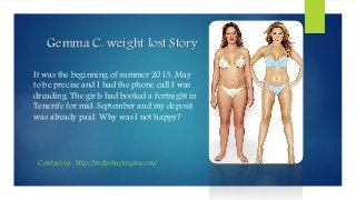 Gemma C. weight lost Story
It was the beginning of summer 2013, May
to be precise and I had the phone call I was
dreading. The girls had booked a fortnight in
Tenerife for mid-September and my deposit
was already paid. Why was I not happy?
Contact us : http://bodyshaping4u.com/
 