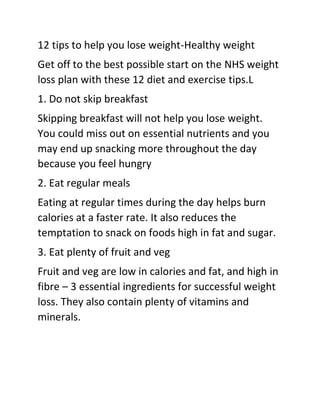 12 tips to help you lose weight-Healthy weight
Get off to the best possible start on the NHS weight
loss plan with these 12 diet and exercise tips.L
1. Do not skip breakfast
Skipping breakfast will not help you lose weight.
You could miss out on essential nutrients and you
may end up snacking more throughout the day
because you feel hungry
2. Eat regular meals
Eating at regular times during the day helps burn
calories at a faster rate. It also reduces the
temptation to snack on foods high in fat and sugar.
3. Eat plenty of fruit and veg
Fruit and veg are low in calories and fat, and high in
fibre – 3 essential ingredients for successful weight
loss. They also contain plenty of vitamins and
minerals.
 