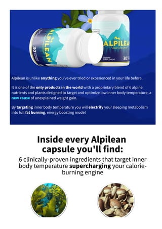 Alpilean is unlike anything you've ever tried or experienced in your life before.
It is one of the only products in the world with a proprietary blend of 6 alpine
nutrients and plants designed to target and optimize low inner body temperature, a
new cause of unexplained weight gain.
By targeting inner body temperature you will electrify your sleeping metabolism
into full fat burning, energy boosting mode!
Inside every Alpilean
capsule you'll find:
6 clinically­proven ingredients that target inner
body temperature supercharging your calorie­
burning engine
 