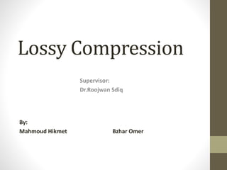 Lossy Compression
By:
Mahmoud Hikmet Bzhar Omer
Supervisor:
Dr.Roojwan Sdiq
 