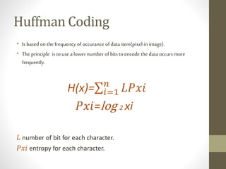 • Is based on the frequency of occurance of data item(pixel in image).
• The principle is to use a lower number of bits to encode the data occurs more
frequently.
H(x)= 𝑖=1
𝑛
𝐿𝑃𝑥𝑖
𝑃𝑥𝑖=log 2 xi
𝐿 number of bit for each character.
𝑃𝑥𝑖 entropy for each character.
Huffman Coding
 