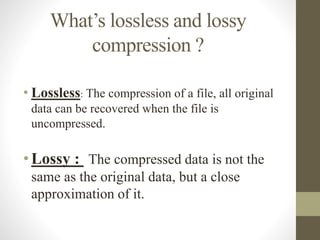 What’s lossless and lossy
compression ?
• Lossless: The compression of a file, all original
data can be recovered when the file is
uncompressed.
• Lossy : -The compressed data is not the
same as the original data, but a close
approximation of it.
 