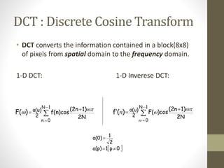 DCT : Discrete Cosine Transform
• DCT converts the information contained in a block(8x8)
of pixels from spatial domain to the frequency domain.
1-D DCT: 1-D Inverese DCT:





1N
0n
2N
1)(2n
f(n)cos
2
a(u))F( 
 




1N
0
2N
1)(2n
)cosF(
2
a(u))(f’


n
 0p1a(p)
2
1a(0)


 