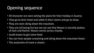 Opening sequence
• All character are seen exiting the plane for their holiday in Austria.
• They go to their hotel and settle in their rooms and go to sleep.
• They are seen skiing down the mountain.
• They are all having fun but we can see that Mason is secretly jealous
of Josh and Rachel. Mason comes across moody.
• Jacob leaves to get some food.
• You can hear people screaming and skiing down the mountain faster.
• The avalanche of snow is shown.
 