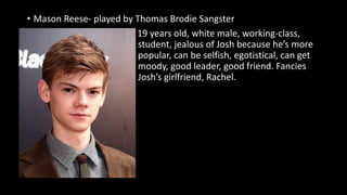 • Mason Reese- played by Thomas Brodie Sangster
19 years old, white male, working-class,
student, jealous of Josh because he’s more
popular, can be selfish, egotistical, can get
moody, good leader, good friend. Fancies
Josh’s girlfriend, Rachel.
 