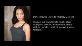 Denise Howels- played by Kiersey Clemons
18 years old, black female, middle class,
intelligent, decisive, independent, pretty,
athletic, socially confident, can get anxious,
religious.
 