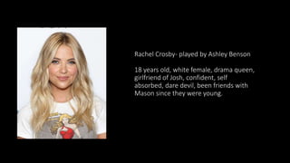 Rachel Crosby- played by Ashley Benson
18 years old, white female, drama queen,
girlfriend of Josh, confident, self
absorbed, dare devil, been friends with
Mason since they were young.
 