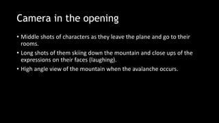 Camera in the opening
• Middle shots of characters as they leave the plane and go to their
rooms.
• Long shots of them skiing down the mountain and close ups of the
expressions on their faces (laughing).
• High angle view of the mountain when the avalanche occurs.
 