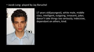 • Jacob Long- played by Jay Baruchel
•
• 17 years old(youngest), white male, middle
class, intelligent, outgoing, innocent, joker,
doesn’t take things too seriously, indecisive,
dependant on others, kind.
 