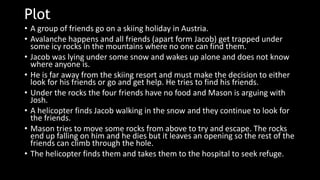 Plot
• A group of friends go on a skiing holiday in Austria.
• Avalanche happens and all friends (apart form Jacob) get trapped under
some icy rocks in the mountains where no one can find them.
• Jacob was lying under some snow and wakes up alone and does not know
where anyone is.
• He is far away from the skiing resort and must make the decision to either
look for his friends or go and get help. He tries to find his friends.
• Under the rocks the four friends have no food and Mason is arguing with
Josh.
• A helicopter finds Jacob walking in the snow and they continue to look for
the friends.
• Mason tries to move some rocks from above to try and escape. The rocks
end up falling on him and he dies but it leaves an opening so the rest of the
friends can climb through the hole.
• The helicopter finds them and takes them to the hospital to seek refuge.
 