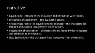 narrative
• Equilibrium – Arriving at the mountain and having fun with friends.
• Disruption of Equilibrium – The avalanche occurs.
• Protagonists realise the equilibrium has changed – the characters are
trapped and Jacob is lost alone on the mountain.
• Restoration of Equilibrium – all characters are found by the helicopter
and are taken to the hospital.
• New Equilibrium – the characters have recovered from the trauma.
 