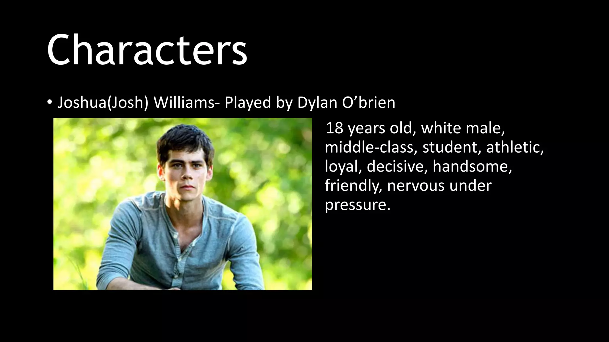 Characters
• Joshua(Josh) Williams- Played by Dylan O’brien
18 years old, white male,
middle-class, student, athletic,
loyal, decisive, handsome,
friendly, nervous under
pressure.
 