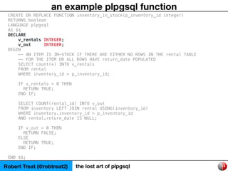 Robert Treat (@robtreat2) the lost art of plpgsql
an example plpgsql function
CREATE OR REPLACE FUNCTION inventory_in_stoc...