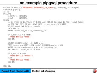 Robert Treat (@robtreat2) the lost art of plpgsql
an example plpgsql procedure
CREATE OR REPLACE PROCEDURE inventory_in_sp...